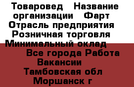 Товаровед › Название организации ­ Фарт › Отрасль предприятия ­ Розничная торговля › Минимальный оклад ­ 15 000 - Все города Работа » Вакансии   . Тамбовская обл.,Моршанск г.